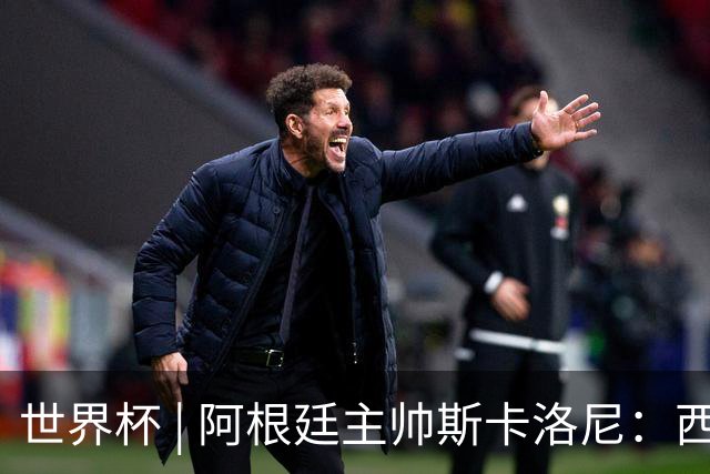 世界杯 | 阿根廷主帅斯卡洛尼：西班牙队配得上胜利