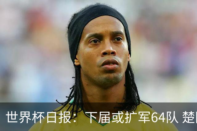世界杯日报：下届或扩军64队 楚阿梅尼复出战西班牙