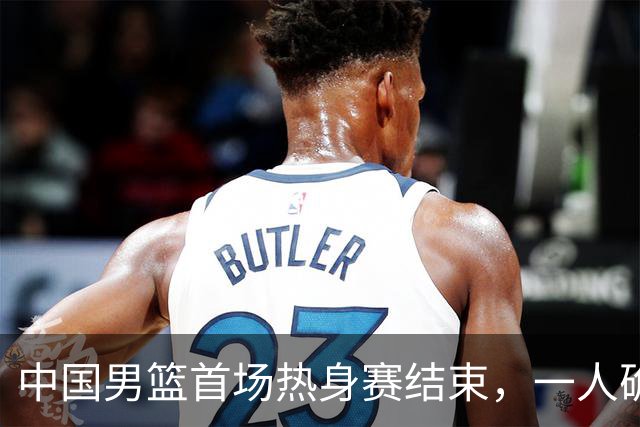 中国男篮首场热身赛结束，一人确定离队 四人免检 两位置争夺白热化