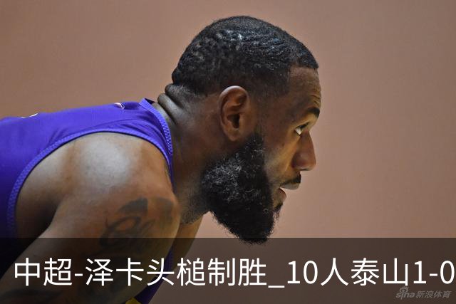 中超-泽卡头槌制胜 10人泰山1-0时隔11年再客胜海港