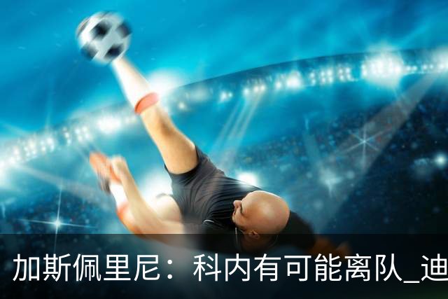 加斯佩里尼：科内有可能离队 迪巴拉续约提上日程