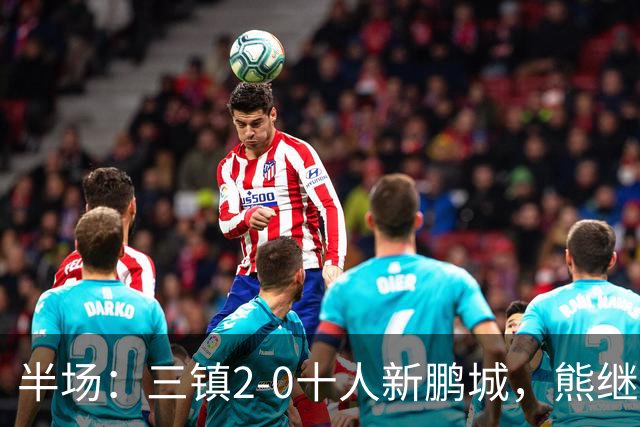 半场：三镇2-0十人新鹏城，熊继政、汪晋贤破门