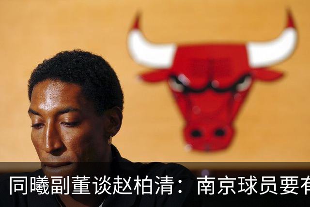 同曦副董谈赵柏清：南京球员要有民族大义，去日本会给小日本看笑话