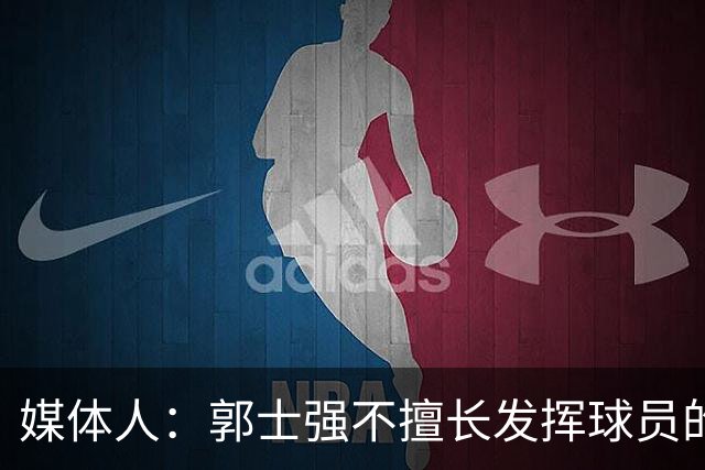 媒体人：郭士强不擅长发挥球员的个性和特点 进攻端缺乏创新性