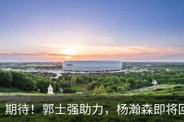 期待！郭士强助力，杨瀚森即将回归，胡明轩重返赛场，佛山热身赛定档