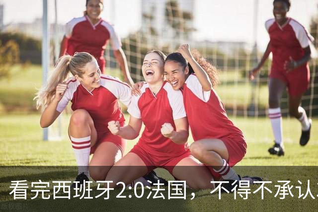 看完西班牙2:0法国，不得不承认3个事实：法国就算进了决赛也拿不到冠军