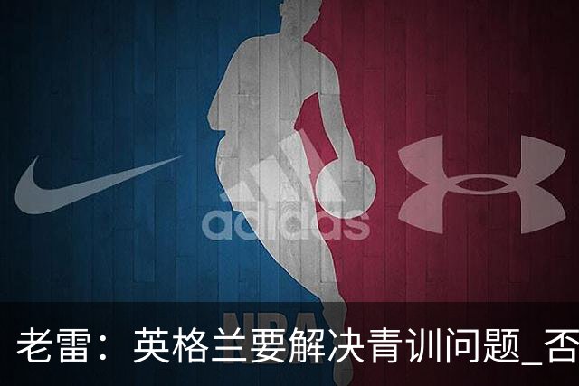 老雷：英格兰要解决青训问题 否则会像意大利般在家看世界杯