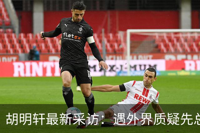 胡明轩最新采访：遇外界质疑先总结自身，膝盖劳损两年没休息时间