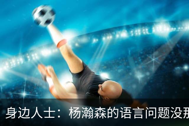身边人士：杨瀚森的语言问题没那么严重 只是采访时比较紧张