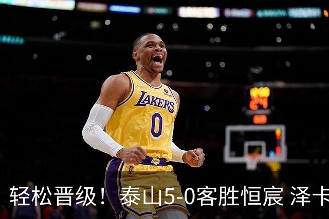 轻松晋级！泰山5-0客胜恒宸 泽卡戴帽陈蒲破门王大雷献助攻