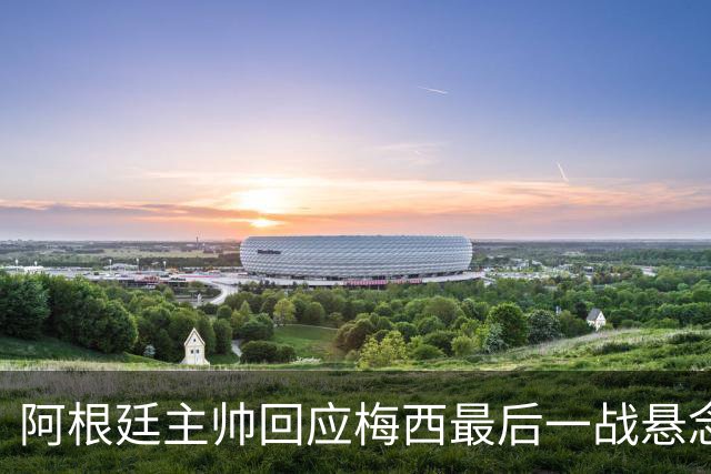 阿根廷主帅回应梅西最后一战悬念：他总让我们惊奇