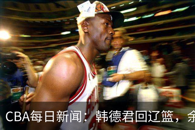 CBA每日新闻：韩德君回辽篮，余嘉豪结束留洋，张镇麟新合同曝光
