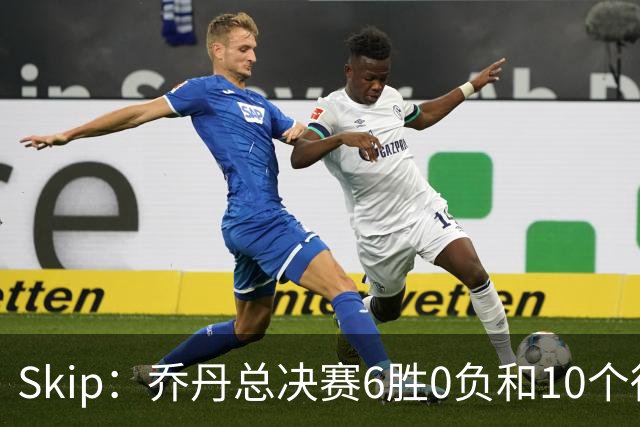 Skip：乔丹总决赛6胜0负&10个得分王 詹姆斯只是个虚假的持久GOAT